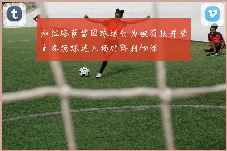 加拉塔萨雷因球迷行为被罚款并禁止客场球迷入场对阵利物浦