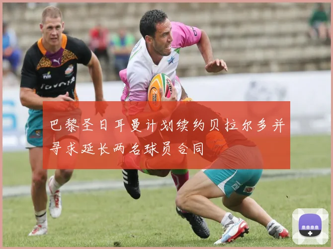 巴黎圣日耳曼计划续约贝拉尔多并寻求延长两名球员合同