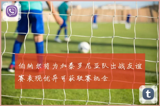 伯纳尔将为加泰罗尼亚队出战友谊赛表现优异可获联赛机会