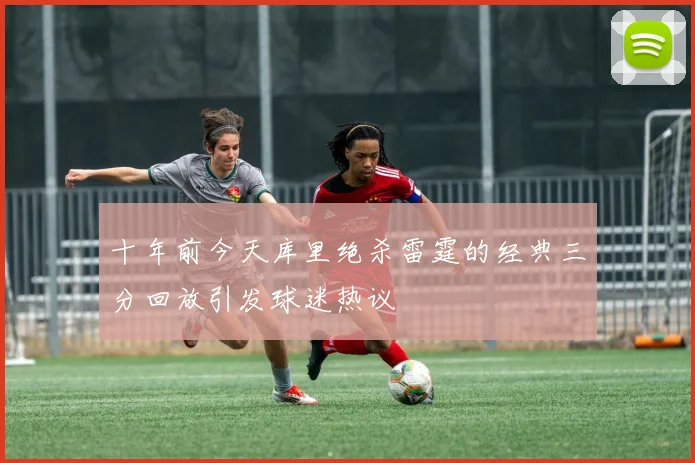 十年前今天库里绝杀雷霆的经典三分回放引发球迷热议