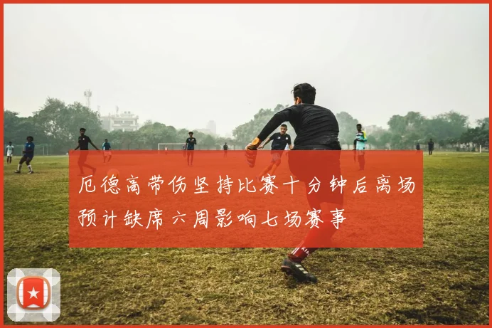 厄德高带伤坚持比赛十分钟后离场预计缺席六周影响七场赛事