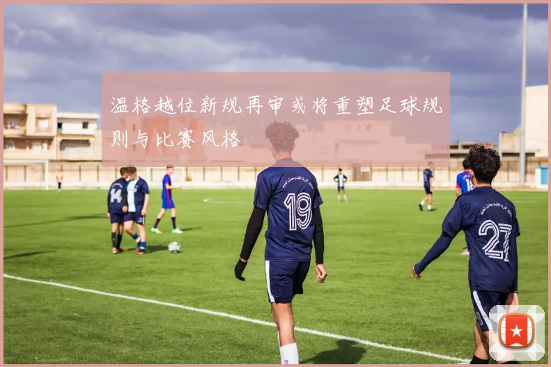 温格越位新规再审或将重塑足球规则与比赛风格
