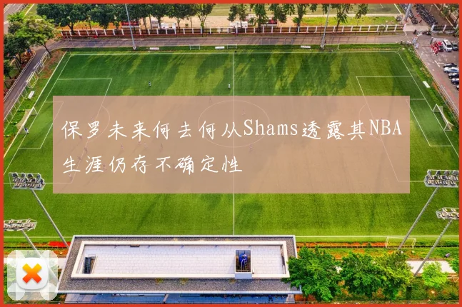 保罗未来何去何从Shams透露其NBA生涯仍存不确定性