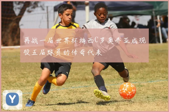 再战一届世界杯梅西C罗奥乔亚成现役五届球员的传奇代表