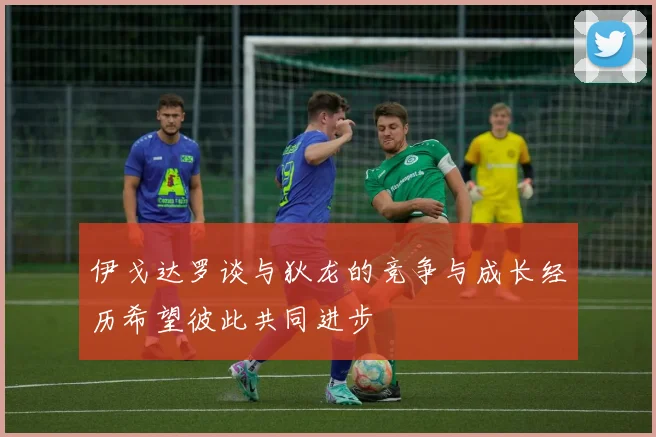 伊戈达罗谈与狄龙的竞争与成长经历希望彼此共同进步