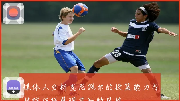 媒体人分析克尼佩尔的投篮能力与持球技巧展现其独特风格