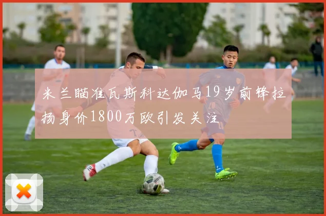 米兰瞄准瓦斯科达伽马19岁前锋拉扬身价1800万欧引发关注