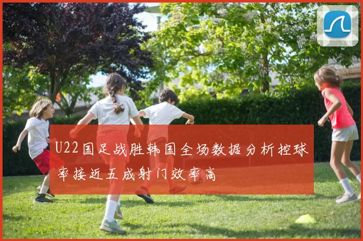 U22国足战胜韩国全场数据分析控球率接近五成射门效率高