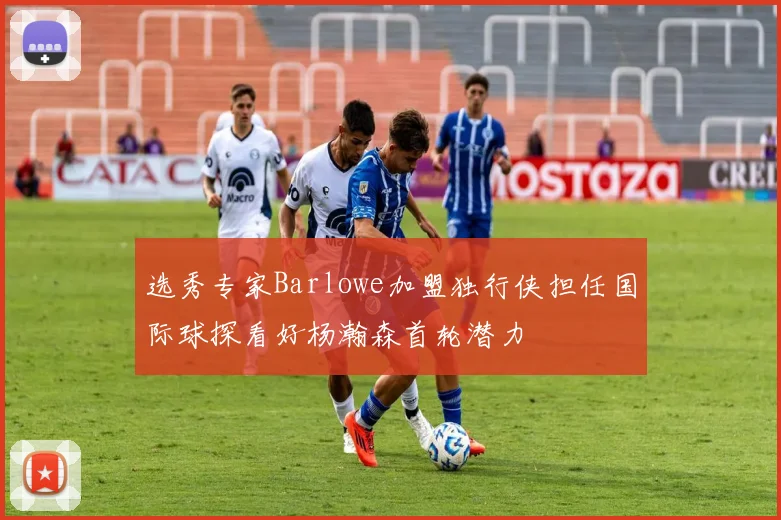 选秀专家Barlowe加盟独行侠担任国际球探看好杨瀚森首轮潜力