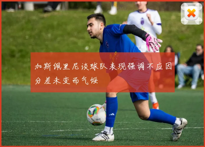 加斯佩里尼谈球队表现强调不应因分差未变而气馁