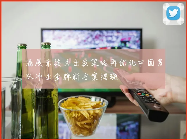 潘展乐接力出发策略再优化中国男队冲击金牌新方案揭晓