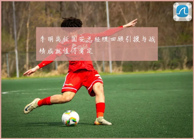 李明离任国安总经理回顾引援与战绩成就值得肯定