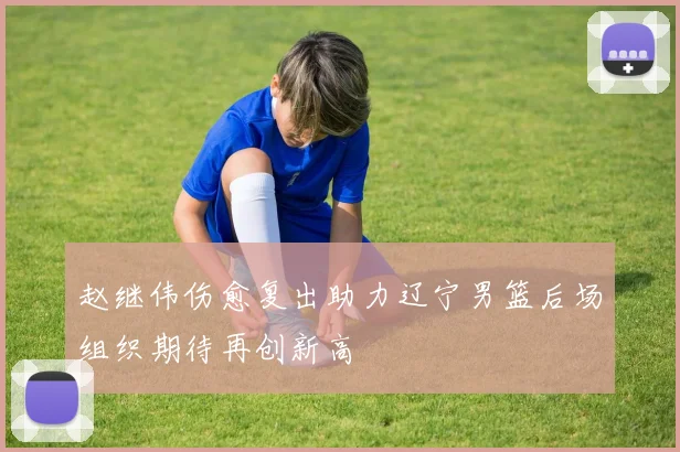 赵继伟伤愈复出助力辽宁男篮后场组织期待再创新高