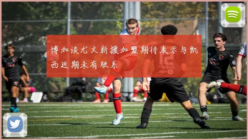 博加谈尤文新援加盟期待表示与凯西近期未有联系