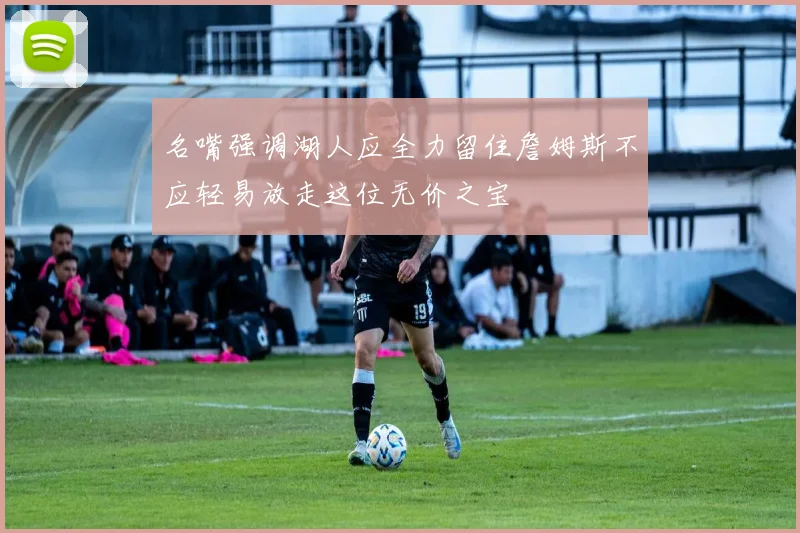 名嘴强调湖人应全力留住詹姆斯不应轻易放走这位无价之宝