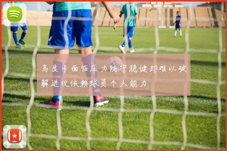 乌度卡面临压力防守稳健却难以破解进攻依赖球员个人能力