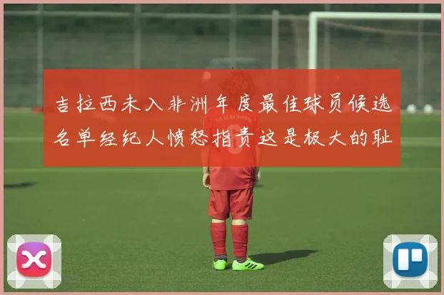 吉拉西未入非洲年度最佳球员候选名单经纪人愤怒指责这是极大的耻辱
