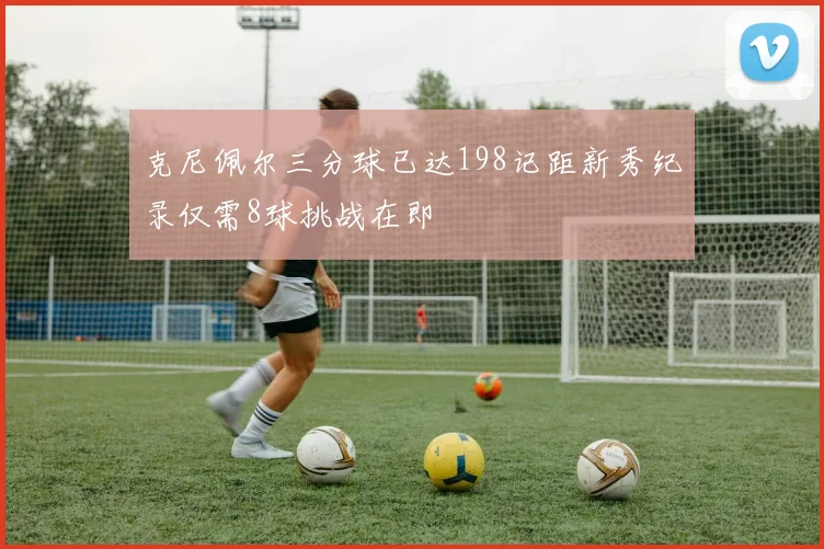 克尼佩尔三分球已达198记距新秀纪录仅需8球挑战在即
