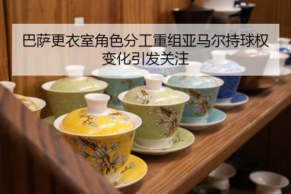 巴萨更衣室角色分工重组亚马尔持球权变化引发关注